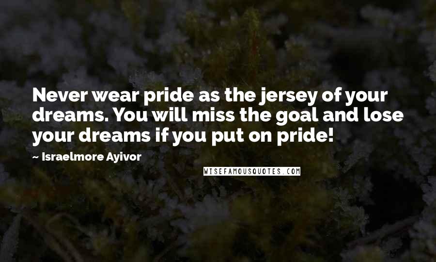 Israelmore Ayivor Quotes: Never wear pride as the jersey of your dreams. You will miss the goal and lose your dreams if you put on pride!