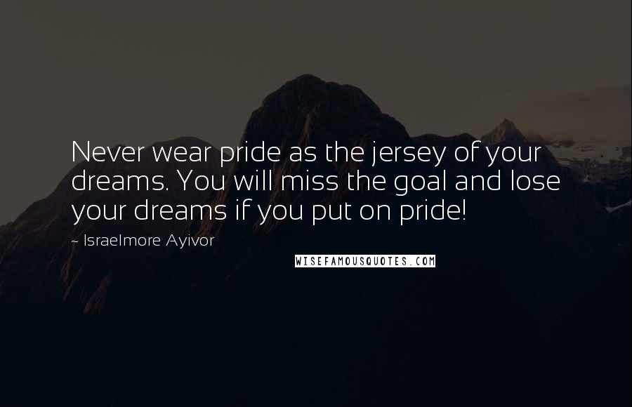 Israelmore Ayivor Quotes: Never wear pride as the jersey of your dreams. You will miss the goal and lose your dreams if you put on pride!