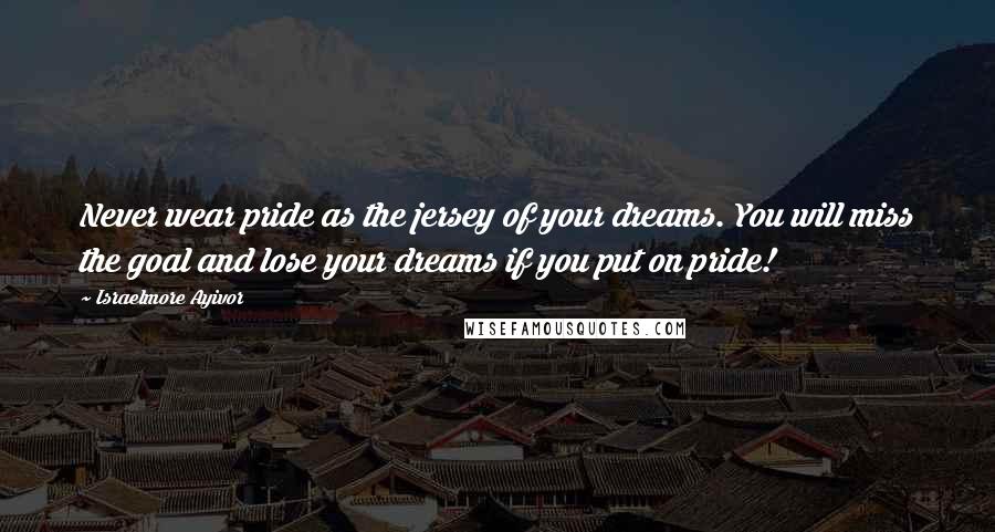 Israelmore Ayivor Quotes: Never wear pride as the jersey of your dreams. You will miss the goal and lose your dreams if you put on pride!