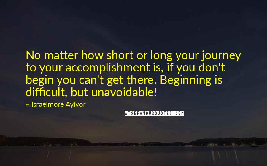 Israelmore Ayivor Quotes: No matter how short or long your journey to your accomplishment is, if you don't begin you can't get there. Beginning is difficult, but unavoidable!