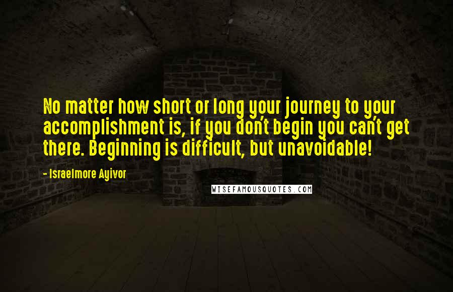 Israelmore Ayivor Quotes: No matter how short or long your journey to your accomplishment is, if you don't begin you can't get there. Beginning is difficult, but unavoidable!