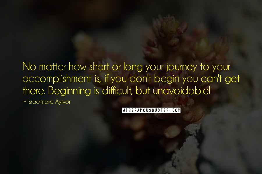 Israelmore Ayivor Quotes: No matter how short or long your journey to your accomplishment is, if you don't begin you can't get there. Beginning is difficult, but unavoidable!