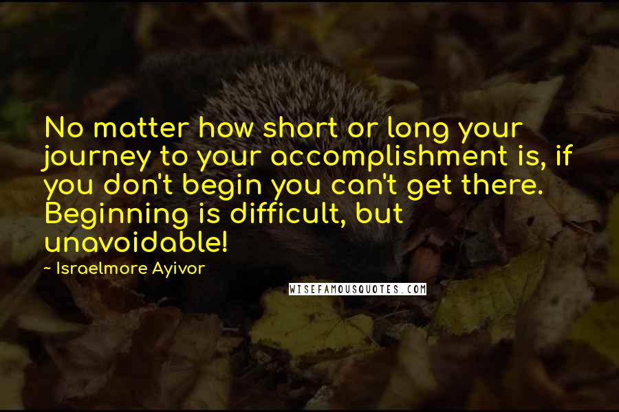 Israelmore Ayivor Quotes: No matter how short or long your journey to your accomplishment is, if you don't begin you can't get there. Beginning is difficult, but unavoidable!