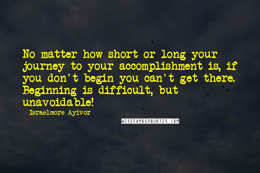 Israelmore Ayivor Quotes: No matter how short or long your journey to your accomplishment is, if you don't begin you can't get there. Beginning is difficult, but unavoidable!
