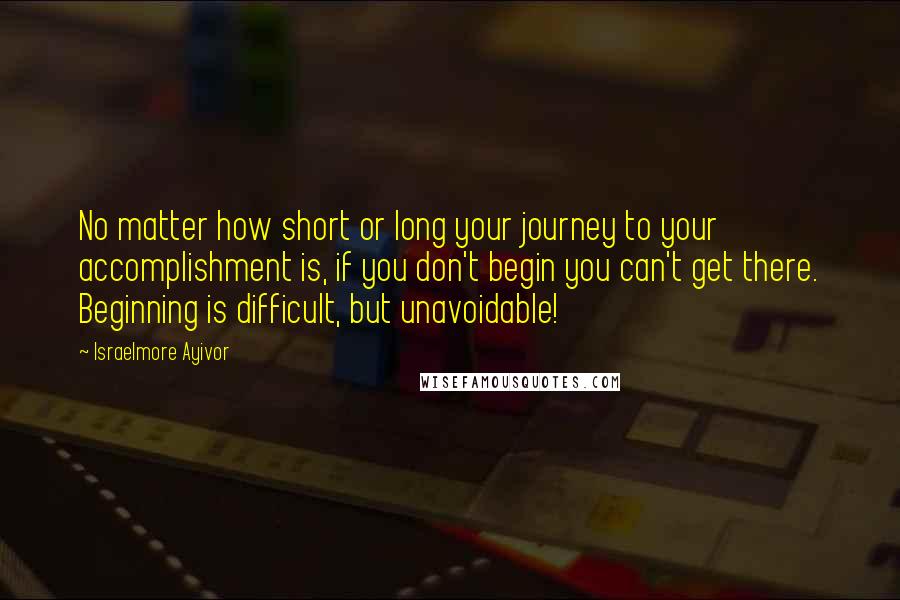Israelmore Ayivor Quotes: No matter how short or long your journey to your accomplishment is, if you don't begin you can't get there. Beginning is difficult, but unavoidable!