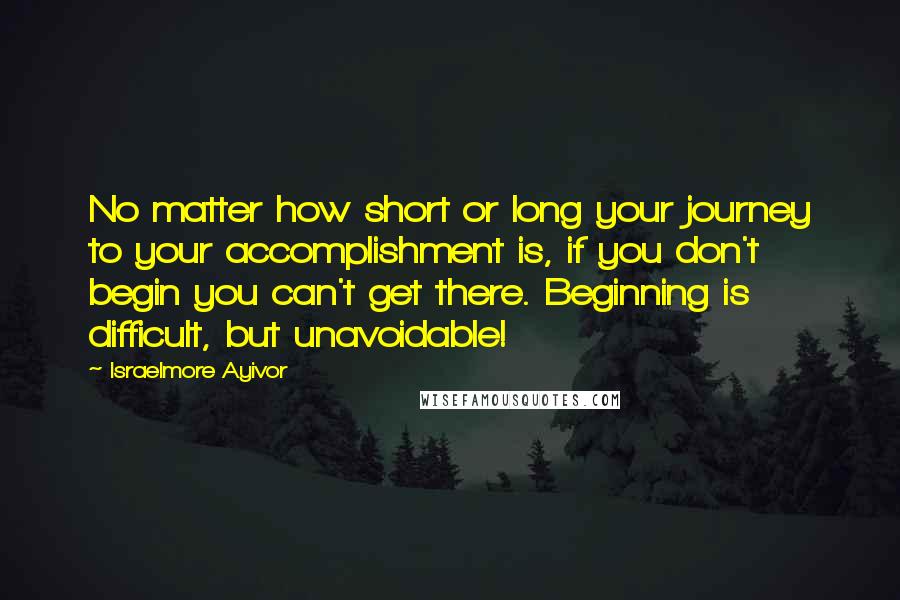 Israelmore Ayivor Quotes: No matter how short or long your journey to your accomplishment is, if you don't begin you can't get there. Beginning is difficult, but unavoidable!