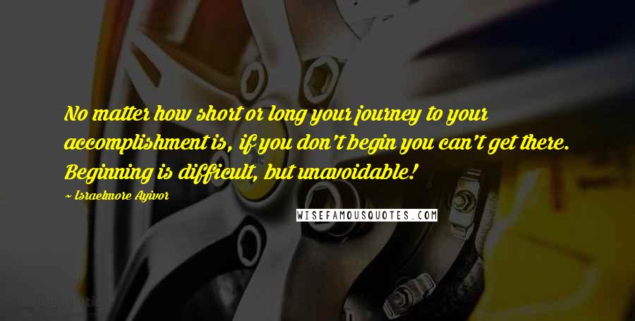 Israelmore Ayivor Quotes: No matter how short or long your journey to your accomplishment is, if you don't begin you can't get there. Beginning is difficult, but unavoidable!