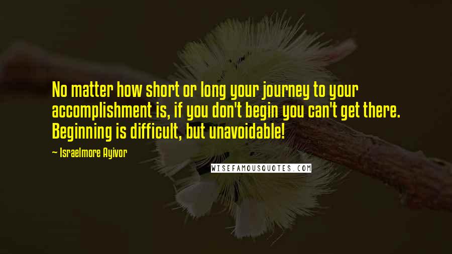 Israelmore Ayivor Quotes: No matter how short or long your journey to your accomplishment is, if you don't begin you can't get there. Beginning is difficult, but unavoidable!