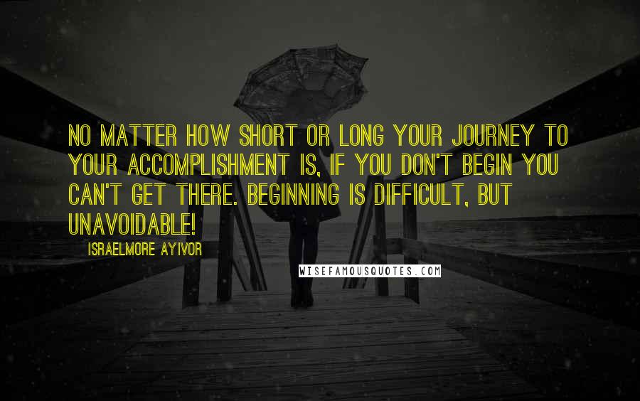 Israelmore Ayivor Quotes: No matter how short or long your journey to your accomplishment is, if you don't begin you can't get there. Beginning is difficult, but unavoidable!