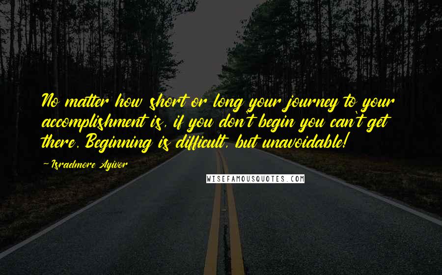 Israelmore Ayivor Quotes: No matter how short or long your journey to your accomplishment is, if you don't begin you can't get there. Beginning is difficult, but unavoidable!