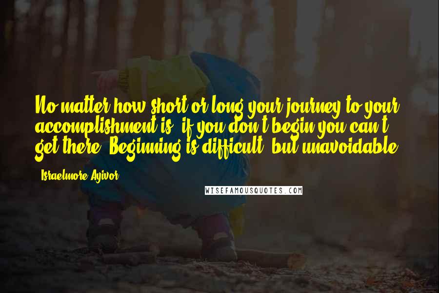Israelmore Ayivor Quotes: No matter how short or long your journey to your accomplishment is, if you don't begin you can't get there. Beginning is difficult, but unavoidable!