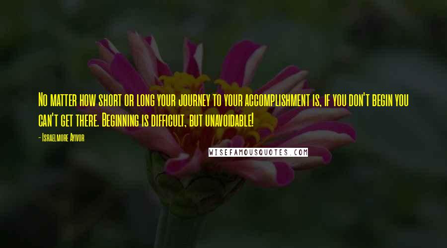 Israelmore Ayivor Quotes: No matter how short or long your journey to your accomplishment is, if you don't begin you can't get there. Beginning is difficult, but unavoidable!