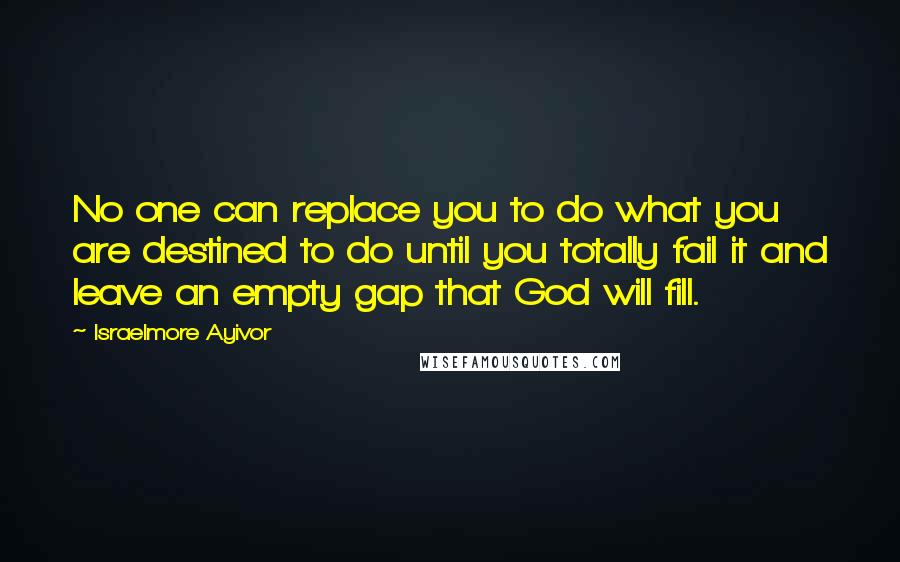 Israelmore Ayivor Quotes: No one can replace you to do what you are destined to do until you totally fail it and leave an empty gap that God will fill.