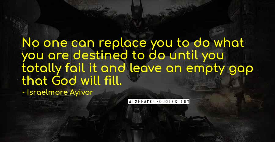 Israelmore Ayivor Quotes: No one can replace you to do what you are destined to do until you totally fail it and leave an empty gap that God will fill.