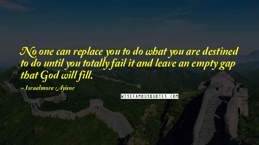 Israelmore Ayivor Quotes: No one can replace you to do what you are destined to do until you totally fail it and leave an empty gap that God will fill.
