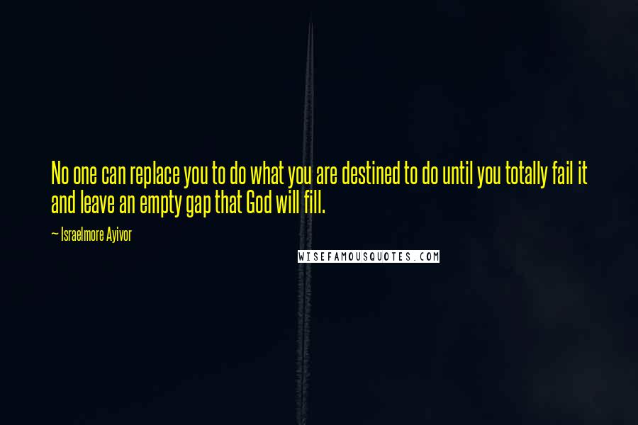 Israelmore Ayivor Quotes: No one can replace you to do what you are destined to do until you totally fail it and leave an empty gap that God will fill.