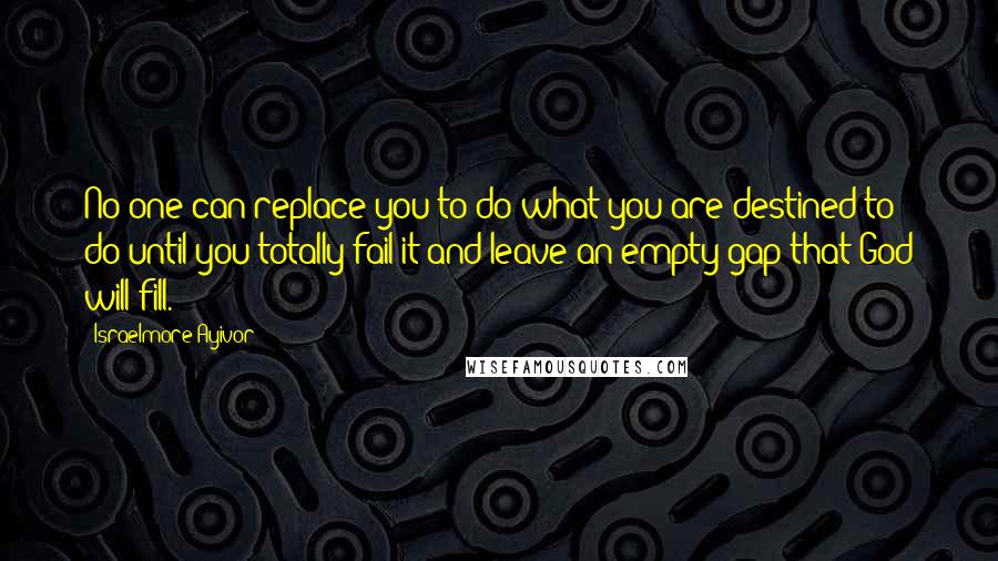 Israelmore Ayivor Quotes: No one can replace you to do what you are destined to do until you totally fail it and leave an empty gap that God will fill.