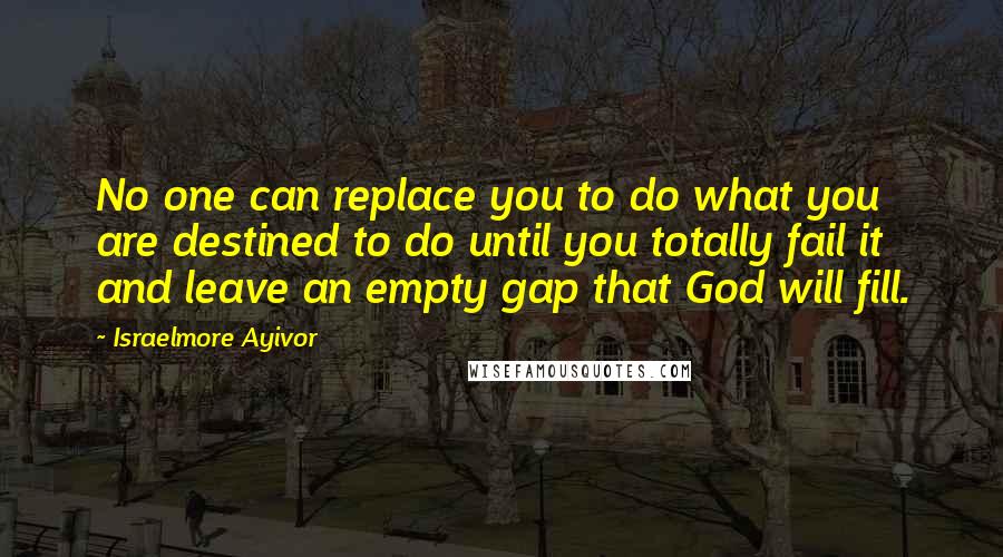 Israelmore Ayivor Quotes: No one can replace you to do what you are destined to do until you totally fail it and leave an empty gap that God will fill.