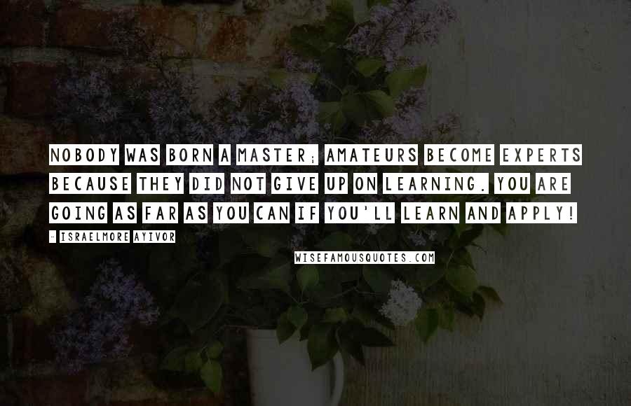 Israelmore Ayivor Quotes: Nobody was born a master; amateurs become experts because they did not give up on learning. You are going as far as you can if you'll learn and apply!