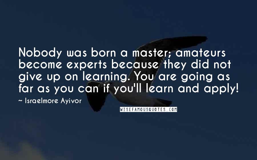 Israelmore Ayivor Quotes: Nobody was born a master; amateurs become experts because they did not give up on learning. You are going as far as you can if you'll learn and apply!