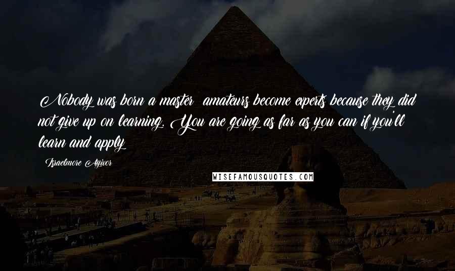 Israelmore Ayivor Quotes: Nobody was born a master; amateurs become experts because they did not give up on learning. You are going as far as you can if you'll learn and apply!
