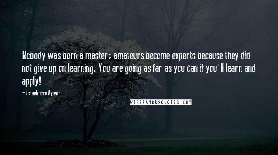 Israelmore Ayivor Quotes: Nobody was born a master; amateurs become experts because they did not give up on learning. You are going as far as you can if you'll learn and apply!