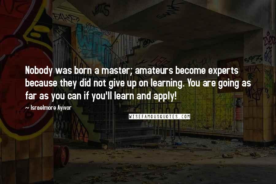 Israelmore Ayivor Quotes: Nobody was born a master; amateurs become experts because they did not give up on learning. You are going as far as you can if you'll learn and apply!