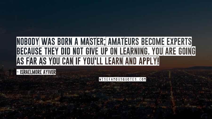 Israelmore Ayivor Quotes: Nobody was born a master; amateurs become experts because they did not give up on learning. You are going as far as you can if you'll learn and apply!