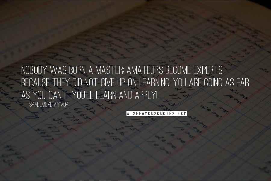 Israelmore Ayivor Quotes: Nobody was born a master; amateurs become experts because they did not give up on learning. You are going as far as you can if you'll learn and apply!