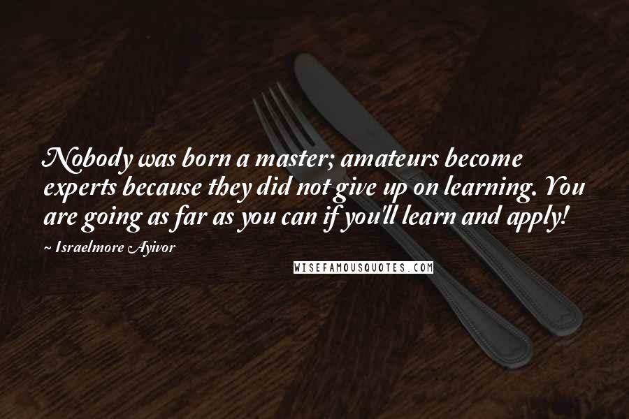 Israelmore Ayivor Quotes: Nobody was born a master; amateurs become experts because they did not give up on learning. You are going as far as you can if you'll learn and apply!