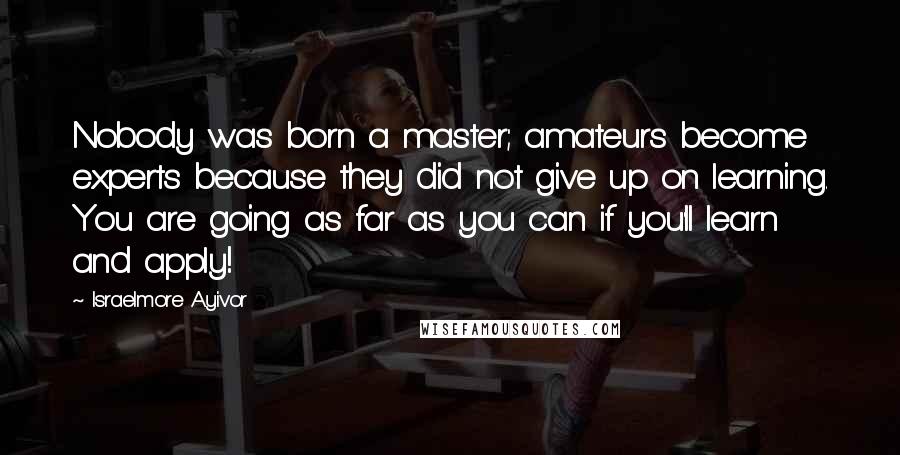 Israelmore Ayivor Quotes: Nobody was born a master; amateurs become experts because they did not give up on learning. You are going as far as you can if you'll learn and apply!