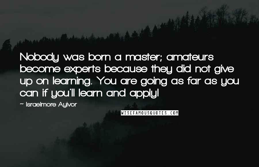 Israelmore Ayivor Quotes: Nobody was born a master; amateurs become experts because they did not give up on learning. You are going as far as you can if you'll learn and apply!