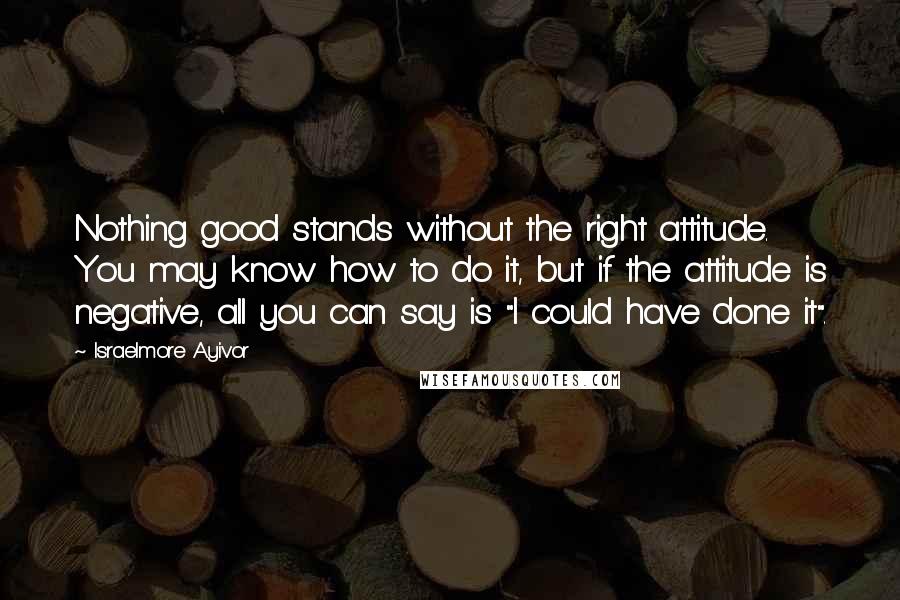 Israelmore Ayivor Quotes: Nothing good stands without the right attitude. You may know how to do it, but if the attitude is negative, all you can say is "I could have done it".