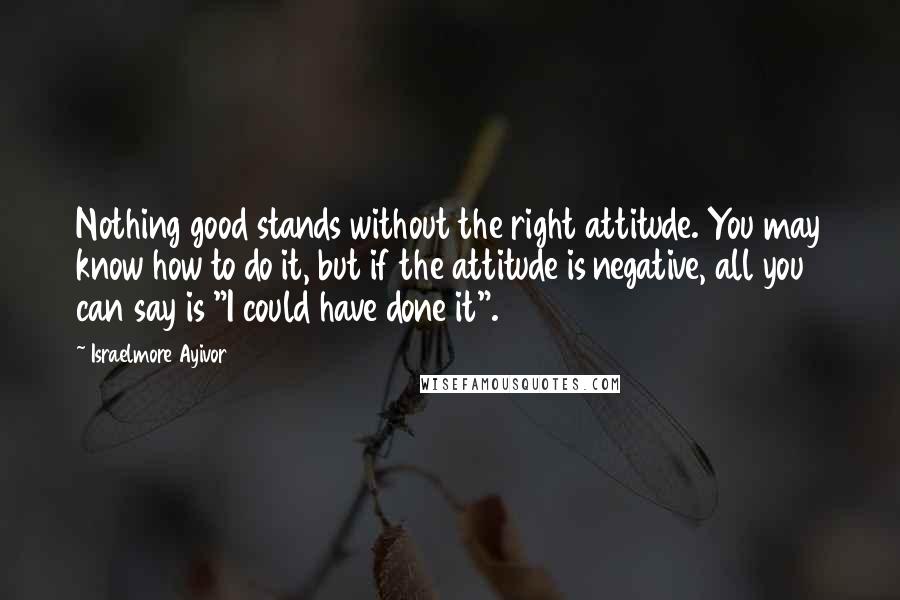 Israelmore Ayivor Quotes: Nothing good stands without the right attitude. You may know how to do it, but if the attitude is negative, all you can say is "I could have done it".