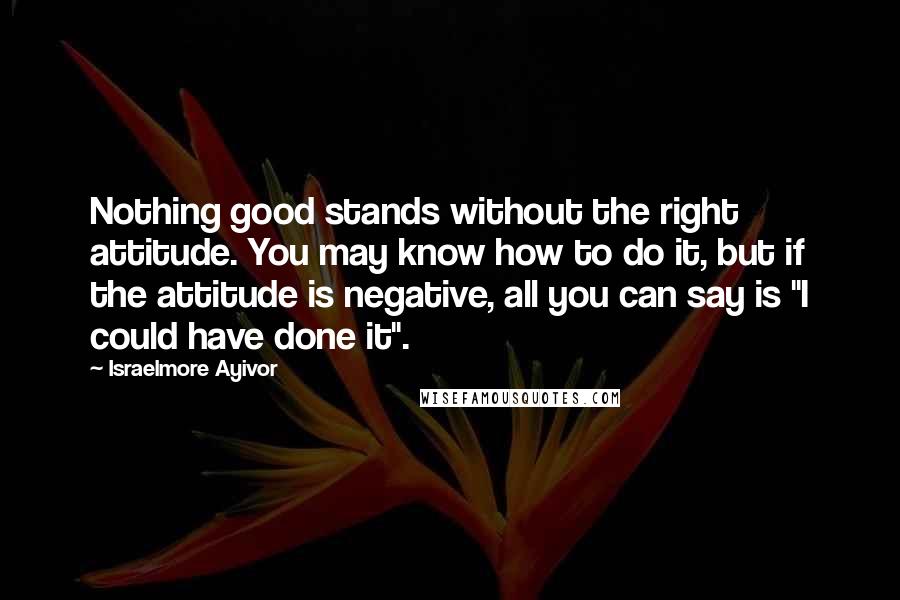 Israelmore Ayivor Quotes: Nothing good stands without the right attitude. You may know how to do it, but if the attitude is negative, all you can say is "I could have done it".