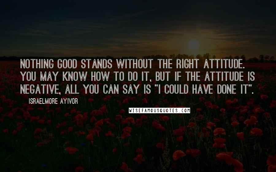 Israelmore Ayivor Quotes: Nothing good stands without the right attitude. You may know how to do it, but if the attitude is negative, all you can say is "I could have done it".