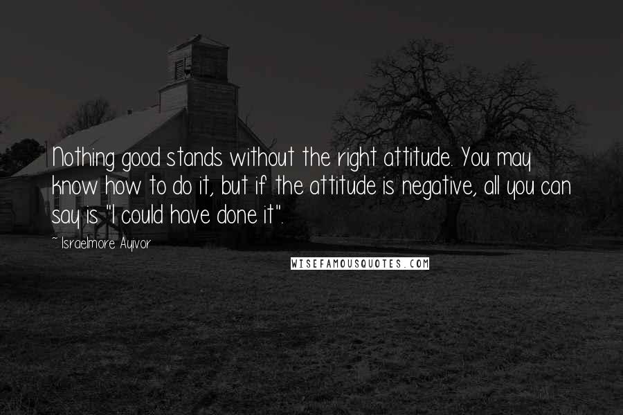 Israelmore Ayivor Quotes: Nothing good stands without the right attitude. You may know how to do it, but if the attitude is negative, all you can say is "I could have done it".