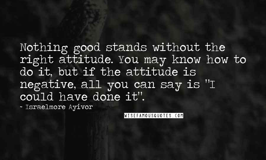 Israelmore Ayivor Quotes: Nothing good stands without the right attitude. You may know how to do it, but if the attitude is negative, all you can say is "I could have done it".