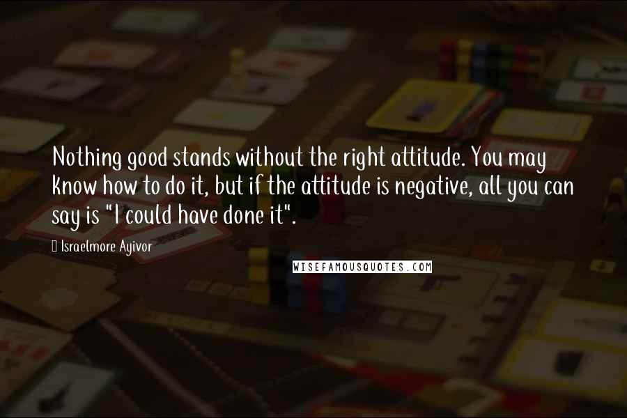 Israelmore Ayivor Quotes: Nothing good stands without the right attitude. You may know how to do it, but if the attitude is negative, all you can say is "I could have done it".