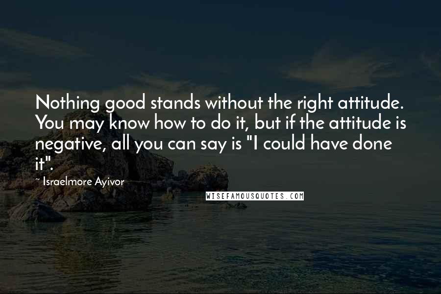 Israelmore Ayivor Quotes: Nothing good stands without the right attitude. You may know how to do it, but if the attitude is negative, all you can say is "I could have done it".