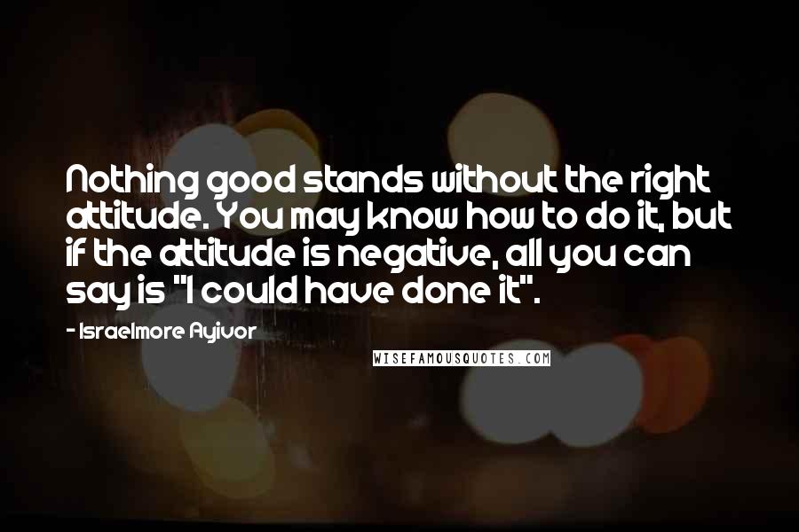 Israelmore Ayivor Quotes: Nothing good stands without the right attitude. You may know how to do it, but if the attitude is negative, all you can say is "I could have done it".