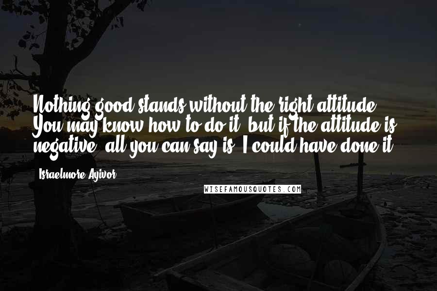 Israelmore Ayivor Quotes: Nothing good stands without the right attitude. You may know how to do it, but if the attitude is negative, all you can say is "I could have done it".