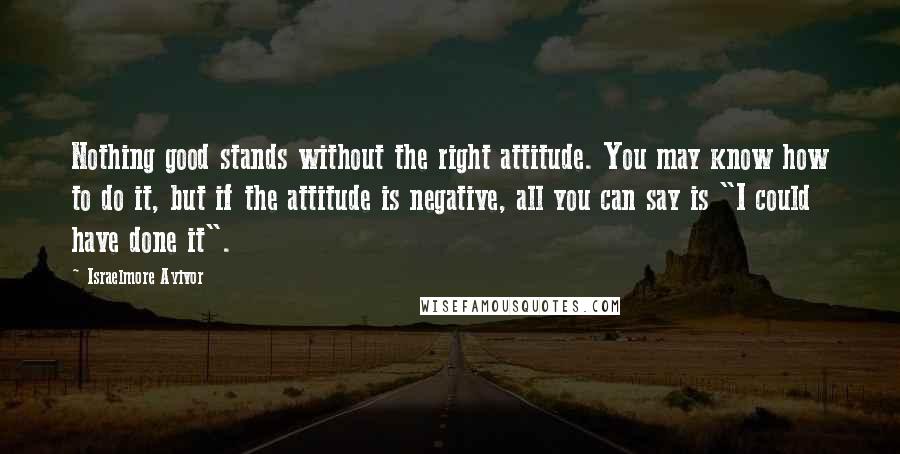 Israelmore Ayivor Quotes: Nothing good stands without the right attitude. You may know how to do it, but if the attitude is negative, all you can say is "I could have done it".