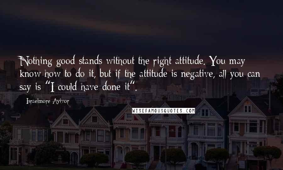 Israelmore Ayivor Quotes: Nothing good stands without the right attitude. You may know how to do it, but if the attitude is negative, all you can say is "I could have done it".