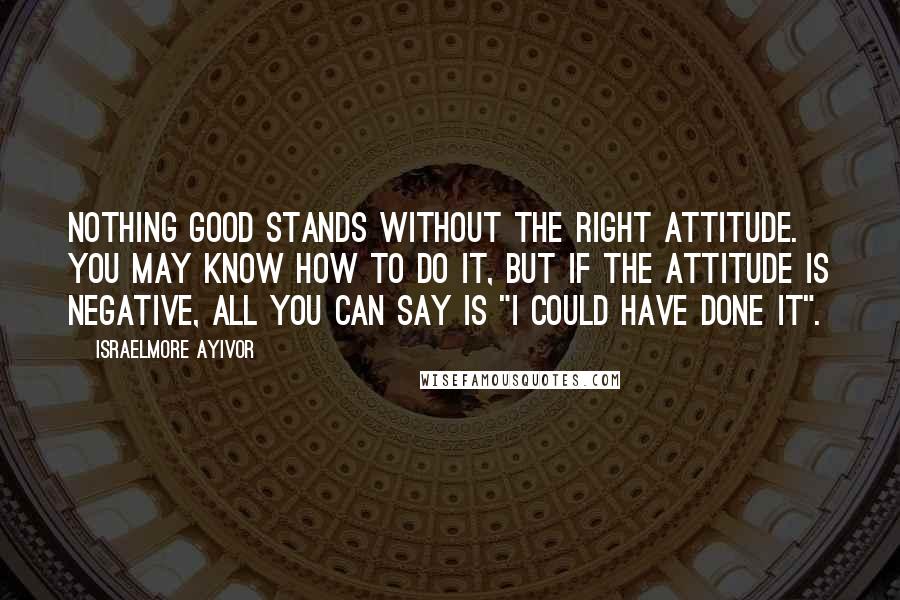 Israelmore Ayivor Quotes: Nothing good stands without the right attitude. You may know how to do it, but if the attitude is negative, all you can say is "I could have done it".
