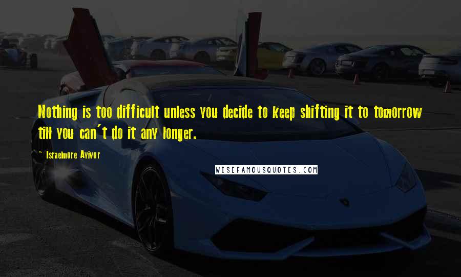 Israelmore Ayivor Quotes: Nothing is too difficult unless you decide to keep shifting it to tomorrow till you can't do it any longer.