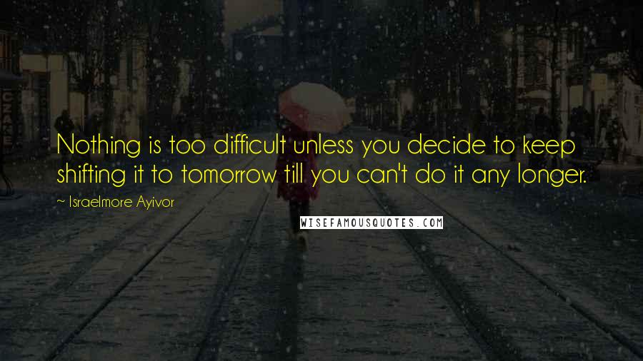 Israelmore Ayivor Quotes: Nothing is too difficult unless you decide to keep shifting it to tomorrow till you can't do it any longer.