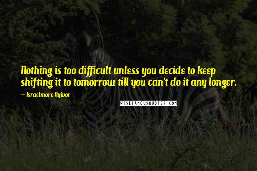 Israelmore Ayivor Quotes: Nothing is too difficult unless you decide to keep shifting it to tomorrow till you can't do it any longer.