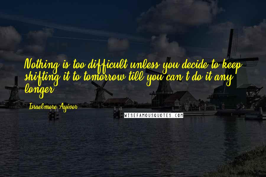 Israelmore Ayivor Quotes: Nothing is too difficult unless you decide to keep shifting it to tomorrow till you can't do it any longer.