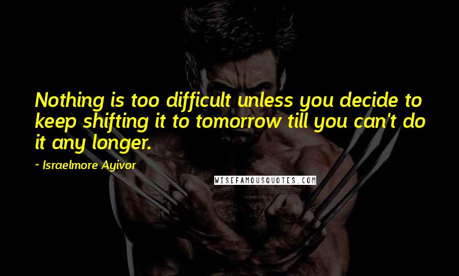 Israelmore Ayivor Quotes: Nothing is too difficult unless you decide to keep shifting it to tomorrow till you can't do it any longer.